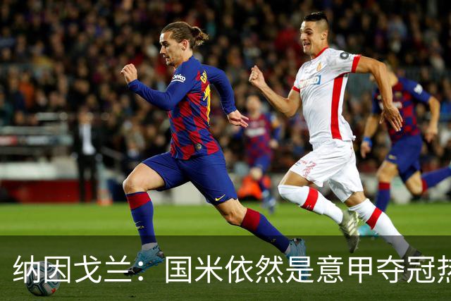 纳因戈兰：国米依然是意甲夺冠热门，这种强强对话对罗马是个考验